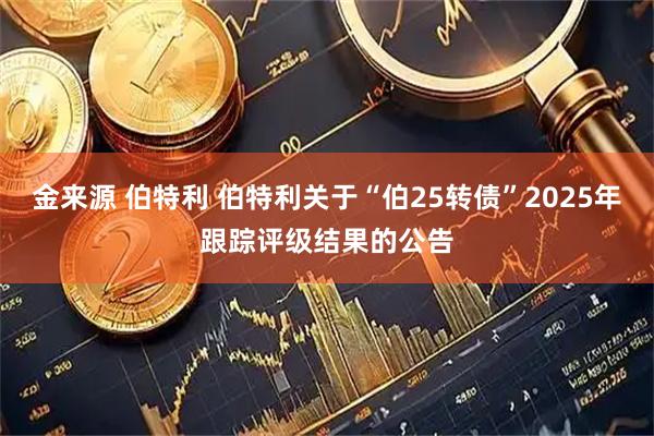金来源 伯特利 伯特利关于“伯25转债”2025年跟踪评级结果的公告