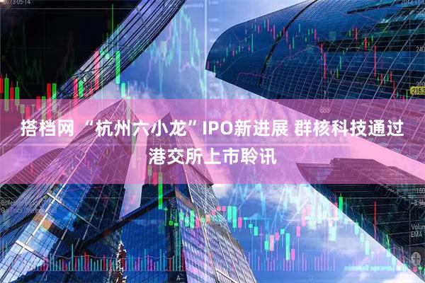 搭档网 “杭州六小龙”IPO新进展 群核科技通过港交所上市聆讯