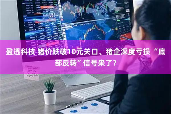 盈透科技 猪价跌破10元关口、猪企深度亏损 “底部反转”信号来了？