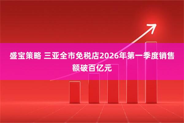 盛宝策略 三亚全市免税店2026年第一季度销售额破百亿元