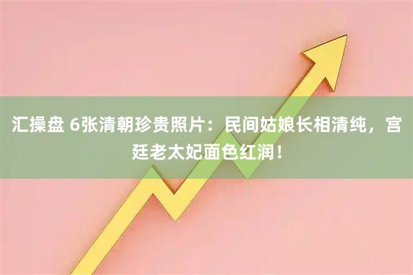 汇操盘 6张清朝珍贵照片：民间姑娘长相清纯，宫廷老太妃面色红润！