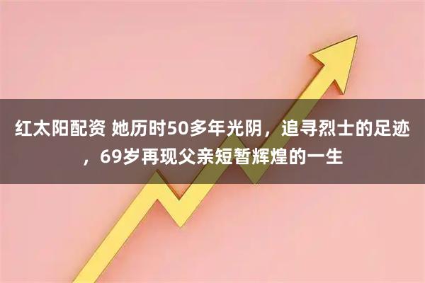 红太阳配资 她历时50多年光阴，追寻烈士的足迹，69岁再现父亲短暂辉煌的一生