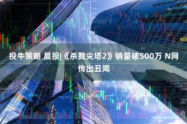 投牛策略 晨报|《杀戮尖塔2》销量破500万 N网传出丑闻