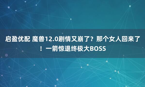 启盈优配 魔兽12.0剧情又崩了？那个女人回来了！一箭惊退终极大BOSS