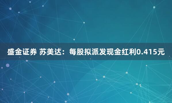 盛金证券 苏美达：每股拟派发现金红利0.415元